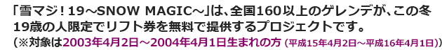 ｢雪マジ!19～SNOW MAGIC～｣は、全国160以上のゲレンデが、この冬19歳の人限定でリフト券を無料で提供するプロジェクトです。
(※対象は2003年4月2日～2004年4月1日生まれの方)