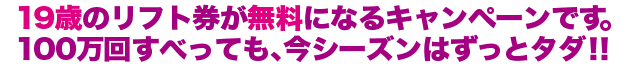 19歳のリフト券が無料になるキャンペーンです。
100万回すべっても、今シーズンはずっとタダ!!