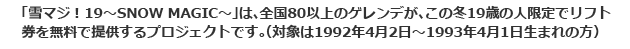 「雪マジ！19～SNOW MAGIC～」は、全国80以上のゲレンデが、この冬19歳の人限定でリフト券を無料で提供するプロジェクトです。（対象は1992年4月2日～1993年4月1日生まれの方）