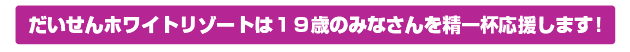 だいせんホワイトリゾートは１９歳のみなさんを精一杯応援します！