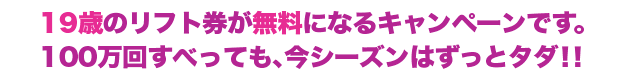 19歳のリフト券が無料になるキャンペーンです。
100万回すべっても、今シーズンはずっとタダ！！