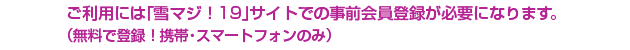 ご利用には「雪マジ！19」サイトでの事前会員登録が必要になります。
（無料で登録！携帯・スマートフォンのみ）